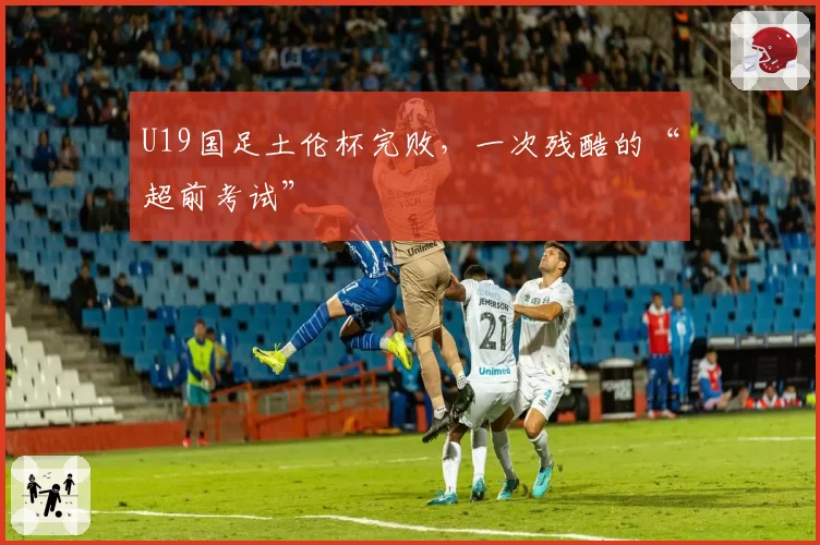 U19国足土伦杯完败，一次残酷的“超前考试”