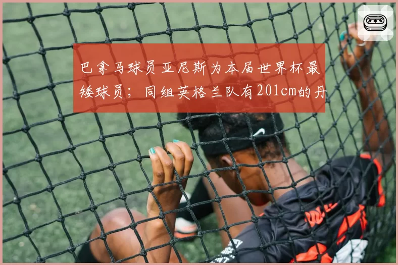 巴拿马球员亚尼斯为本届世界杯最矮球员;同组英格兰队有201cm的丹-伯恩