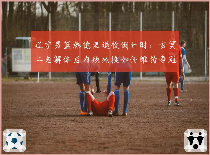 辽宁男篮韩德君退役倒计时，玄冥二老解体后内线轮换如何维持争冠强度？