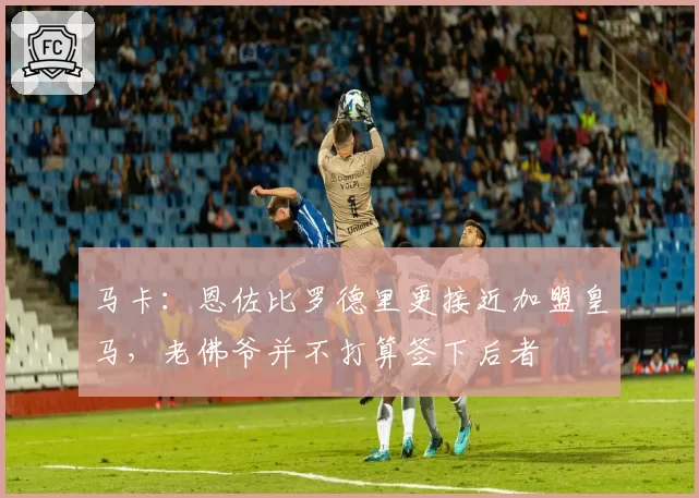 马卡：恩佐比罗德里更接近加盟皇马，老佛爷并不打算签下后者