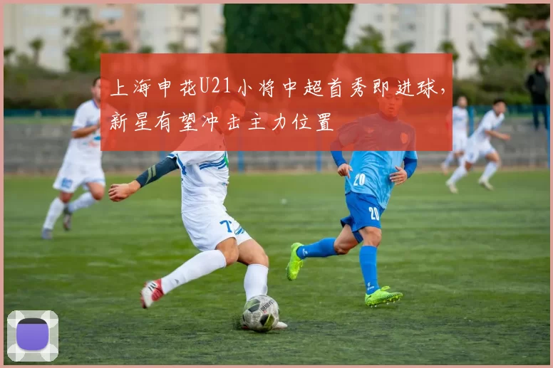 上海申花U21小将中超首秀即进球,新星有望冲击主力位置