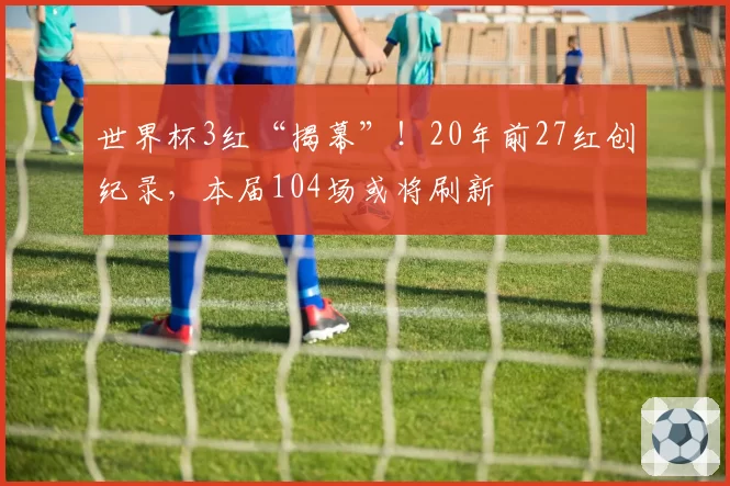 世界杯3红“揭幕”！20年前27红创纪录，本届104场或将刷新
