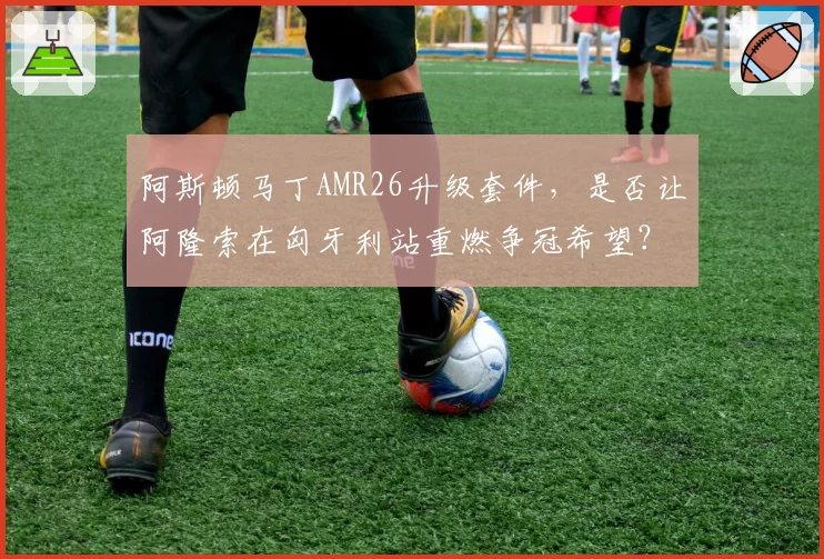 阿斯顿马丁AMR26升级套件，是否让阿隆索在匈牙利站重燃争冠希望？