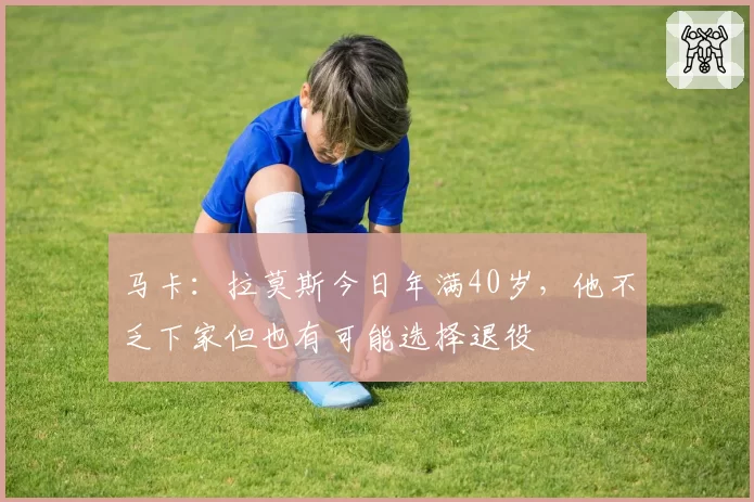 马卡：拉莫斯今日年满40岁，他不乏下家但也有可能选择退役