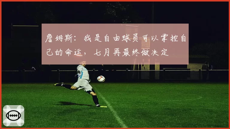 詹姆斯:我是自由球员可以掌控自己的命运,七月再最终做决定