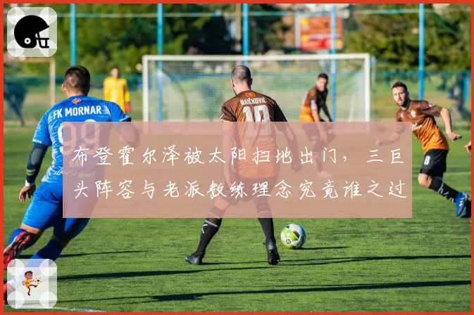 布登霍尔泽被太阳扫地出门,三巨头阵容与老派教练理念究竟谁之过?